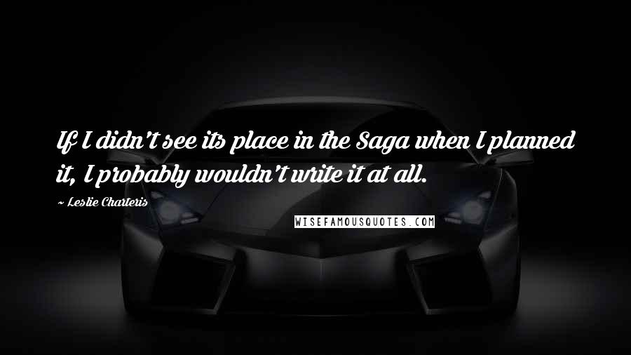 Leslie Charteris Quotes: If I didn't see its place in the Saga when I planned it, I probably wouldn't write it at all.