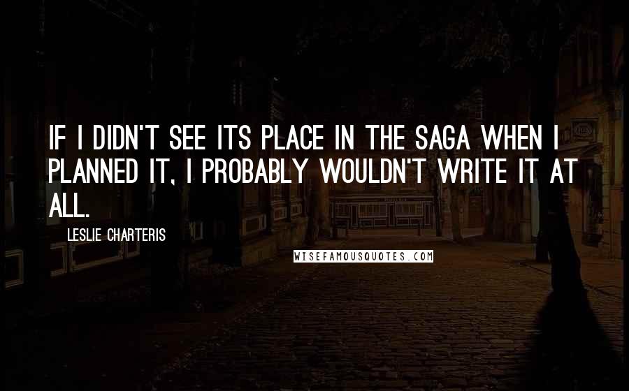 Leslie Charteris Quotes: If I didn't see its place in the Saga when I planned it, I probably wouldn't write it at all.