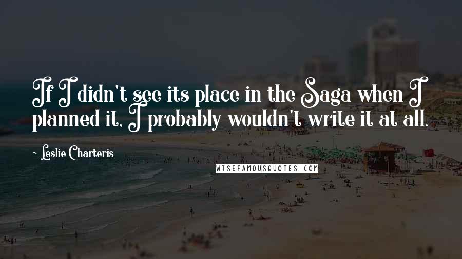 Leslie Charteris Quotes: If I didn't see its place in the Saga when I planned it, I probably wouldn't write it at all.