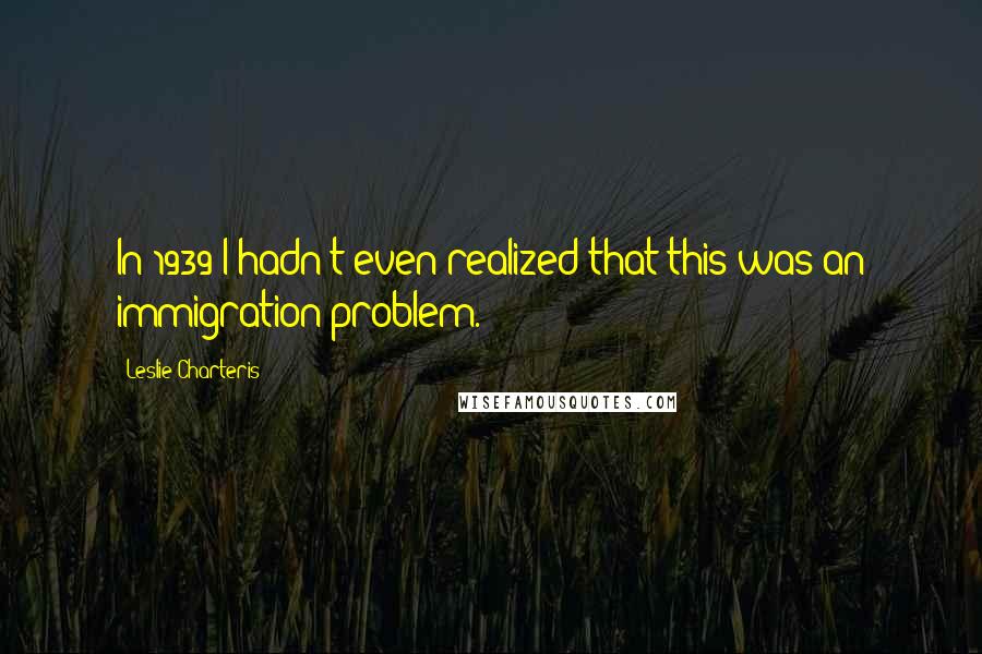 Leslie Charteris Quotes: In 1939 I hadn't even realized that this was an immigration problem.