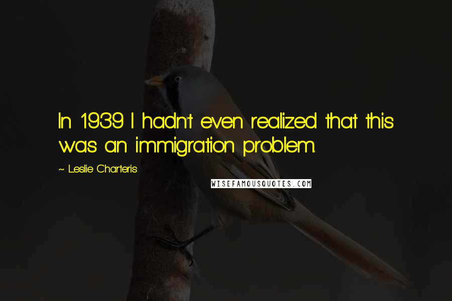 Leslie Charteris Quotes: In 1939 I hadn't even realized that this was an immigration problem.