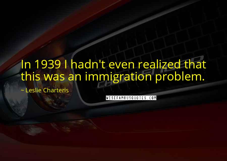 Leslie Charteris Quotes: In 1939 I hadn't even realized that this was an immigration problem.