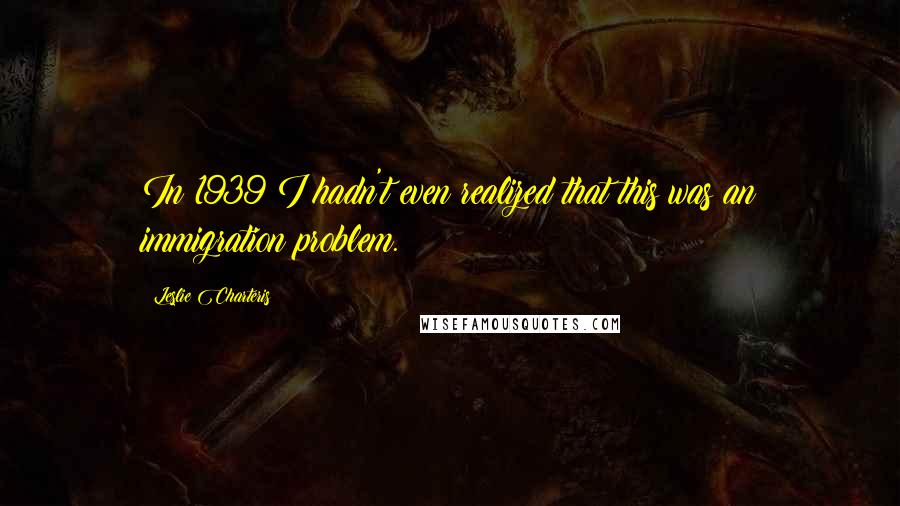 Leslie Charteris Quotes: In 1939 I hadn't even realized that this was an immigration problem.