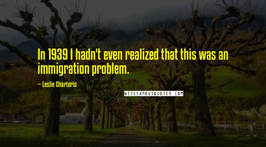 Leslie Charteris Quotes: In 1939 I hadn't even realized that this was an immigration problem.