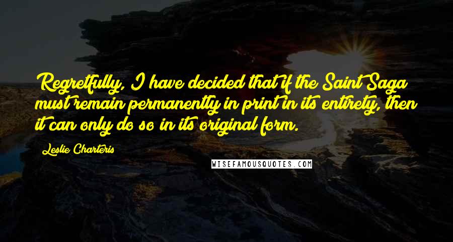 Leslie Charteris Quotes: Regretfully, I have decided that if the Saint Saga must remain permanently in print in its entirety, then it can only do so in its original form.