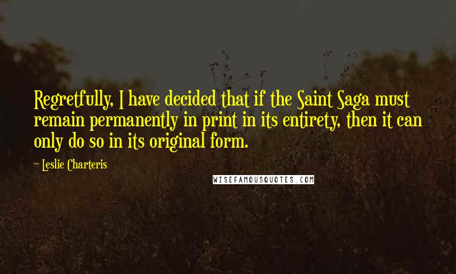 Leslie Charteris Quotes: Regretfully, I have decided that if the Saint Saga must remain permanently in print in its entirety, then it can only do so in its original form.