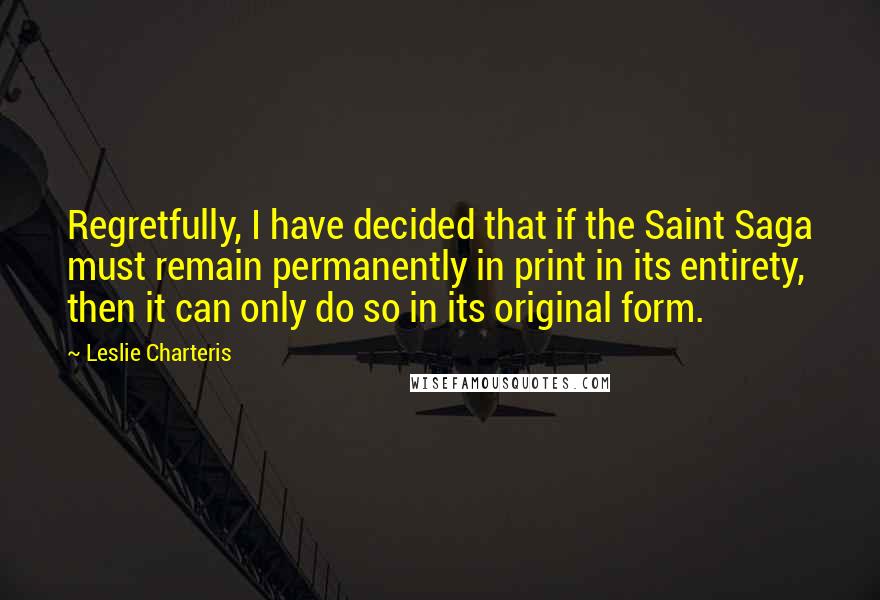 Leslie Charteris Quotes: Regretfully, I have decided that if the Saint Saga must remain permanently in print in its entirety, then it can only do so in its original form.