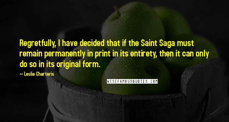 Leslie Charteris Quotes: Regretfully, I have decided that if the Saint Saga must remain permanently in print in its entirety, then it can only do so in its original form.