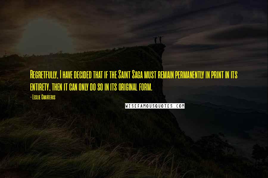 Leslie Charteris Quotes: Regretfully, I have decided that if the Saint Saga must remain permanently in print in its entirety, then it can only do so in its original form.