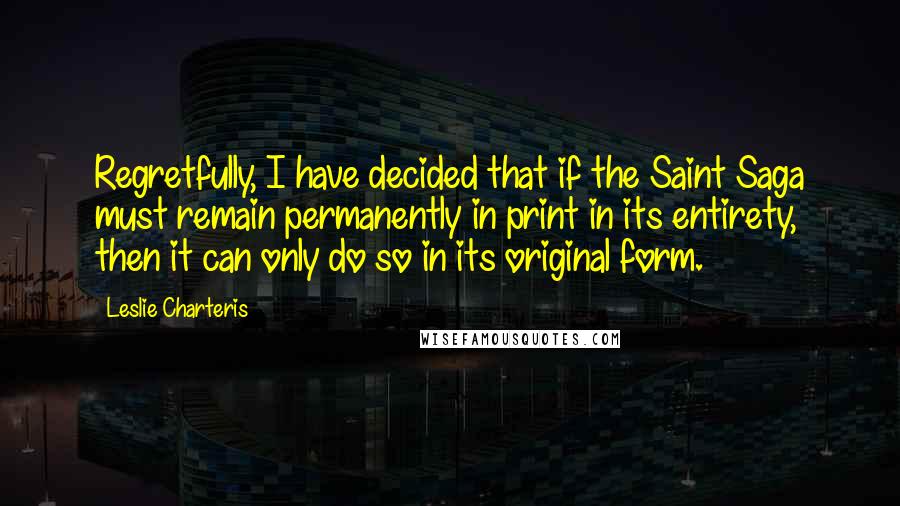 Leslie Charteris Quotes: Regretfully, I have decided that if the Saint Saga must remain permanently in print in its entirety, then it can only do so in its original form.