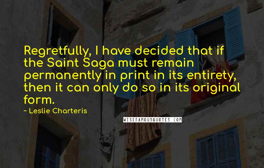 Leslie Charteris Quotes: Regretfully, I have decided that if the Saint Saga must remain permanently in print in its entirety, then it can only do so in its original form.