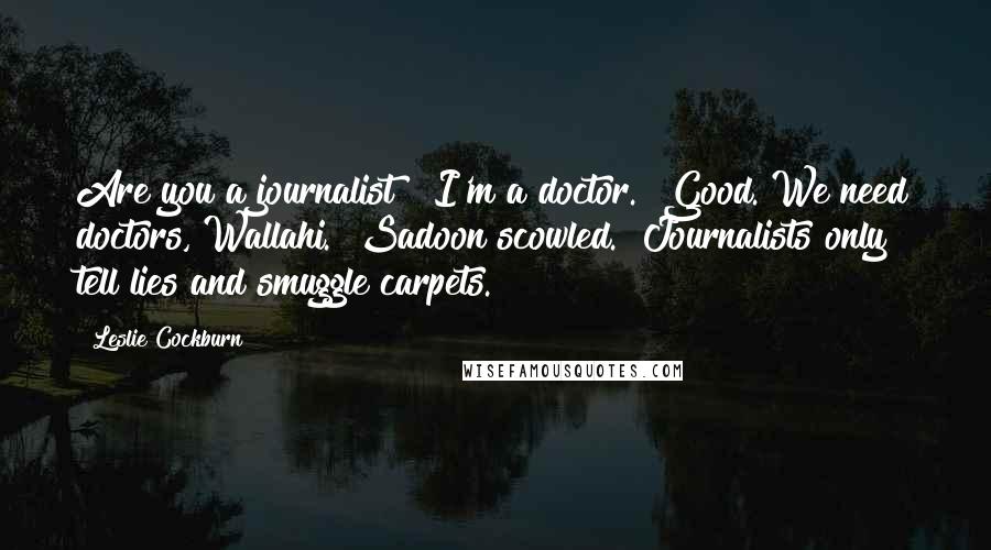 Leslie Cockburn Quotes: Are you a journalist?""I'm a doctor.""Good. We need doctors, Wallahi." Sadoon scowled. "Journalists only tell lies and smuggle carpets.