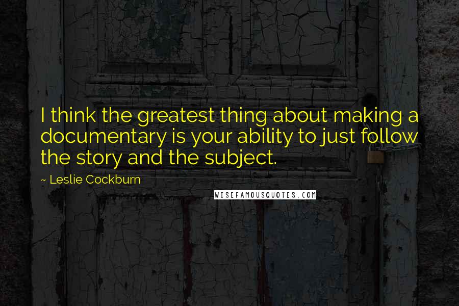 Leslie Cockburn Quotes: I think the greatest thing about making a documentary is your ability to just follow the story and the subject.