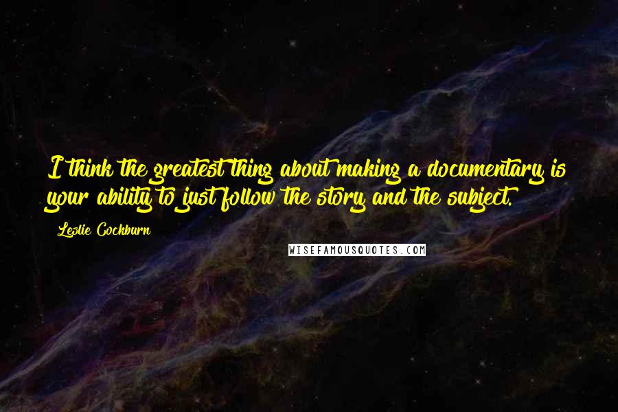 Leslie Cockburn Quotes: I think the greatest thing about making a documentary is your ability to just follow the story and the subject.