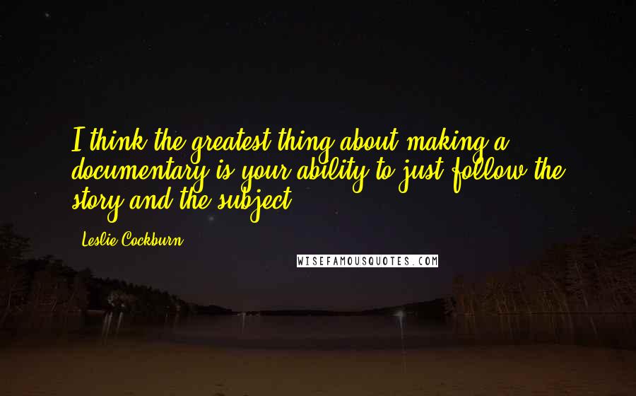 Leslie Cockburn Quotes: I think the greatest thing about making a documentary is your ability to just follow the story and the subject.