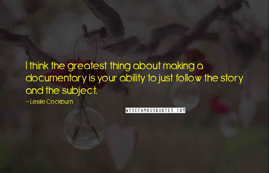 Leslie Cockburn Quotes: I think the greatest thing about making a documentary is your ability to just follow the story and the subject.