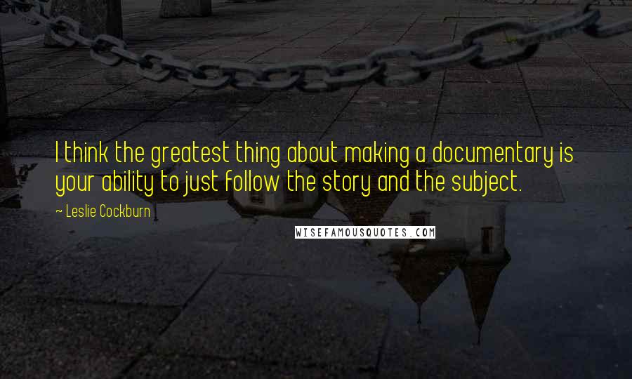 Leslie Cockburn Quotes: I think the greatest thing about making a documentary is your ability to just follow the story and the subject.