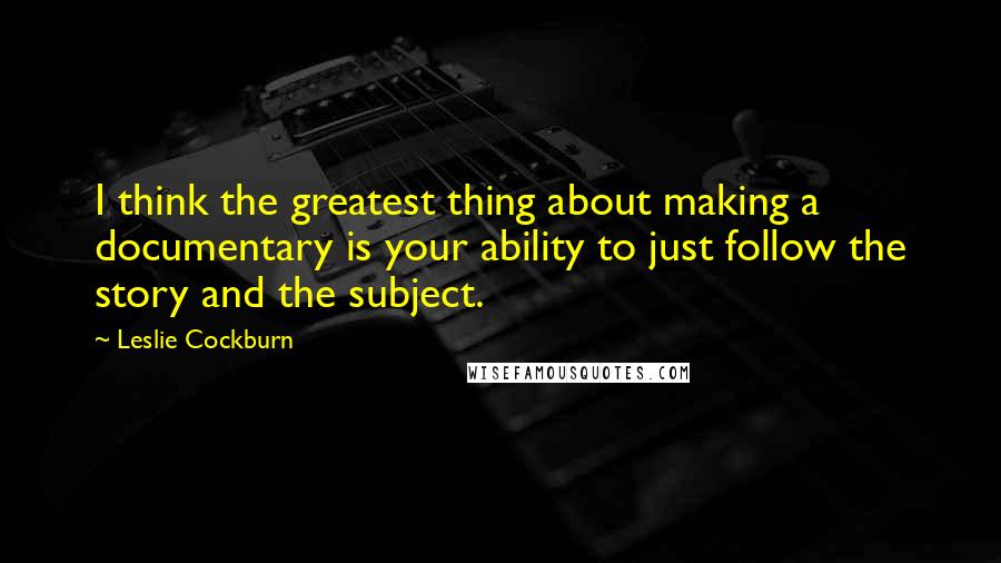 Leslie Cockburn Quotes: I think the greatest thing about making a documentary is your ability to just follow the story and the subject.