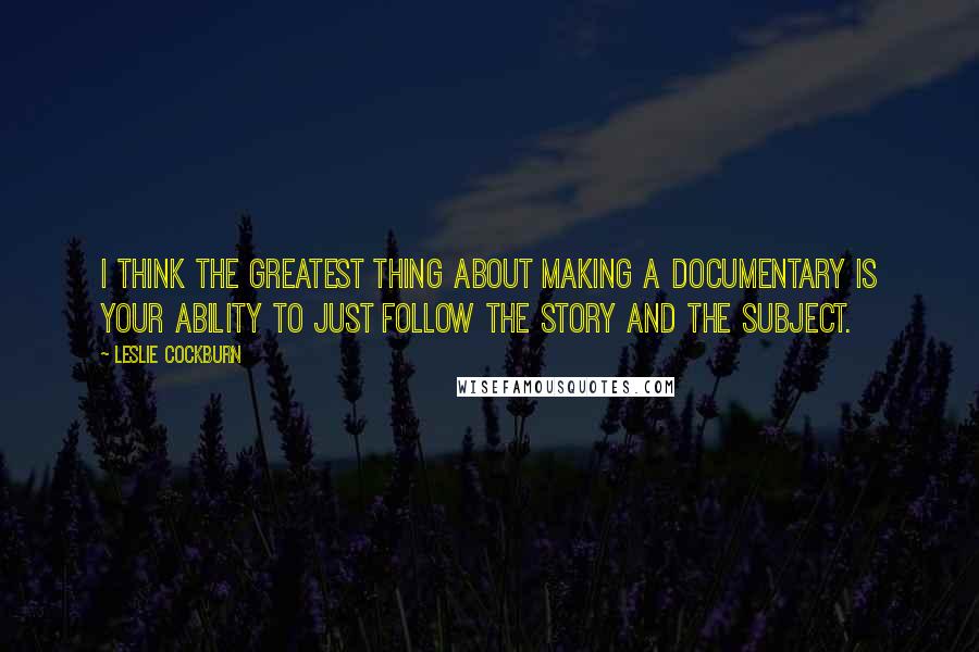 Leslie Cockburn Quotes: I think the greatest thing about making a documentary is your ability to just follow the story and the subject.