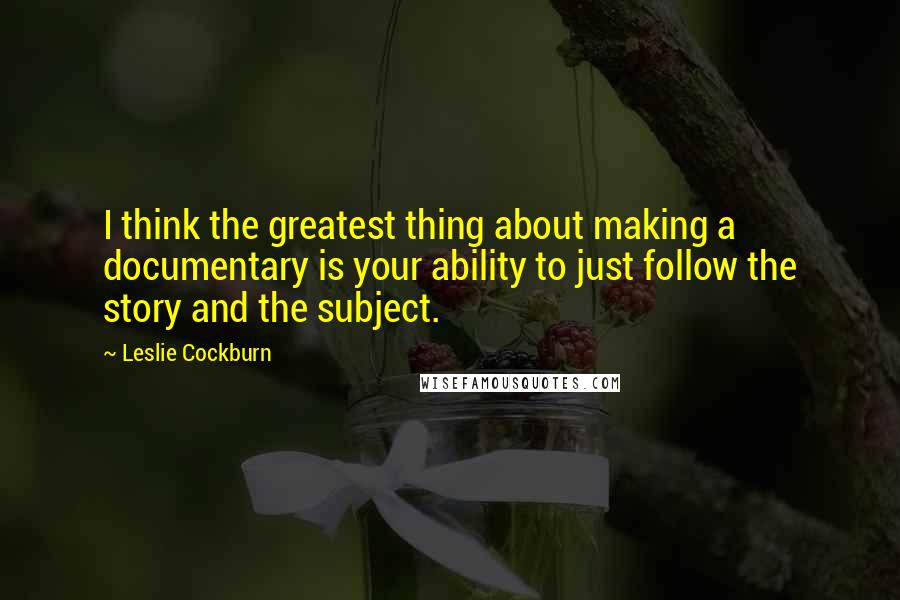 Leslie Cockburn Quotes: I think the greatest thing about making a documentary is your ability to just follow the story and the subject.