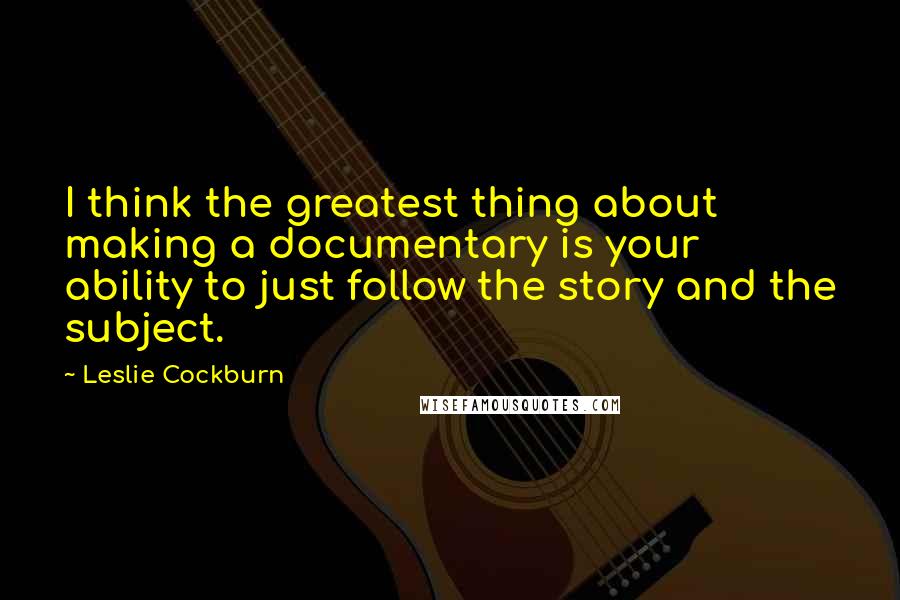 Leslie Cockburn Quotes: I think the greatest thing about making a documentary is your ability to just follow the story and the subject.