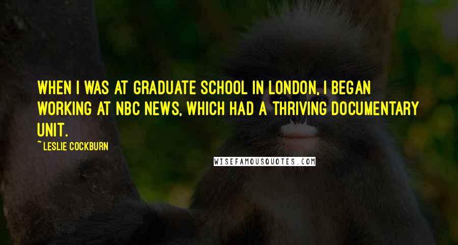 Leslie Cockburn Quotes: When I was at graduate school in London, I began working at NBC News, which had a thriving documentary unit.