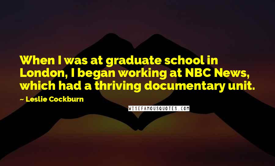 Leslie Cockburn Quotes: When I was at graduate school in London, I began working at NBC News, which had a thriving documentary unit.