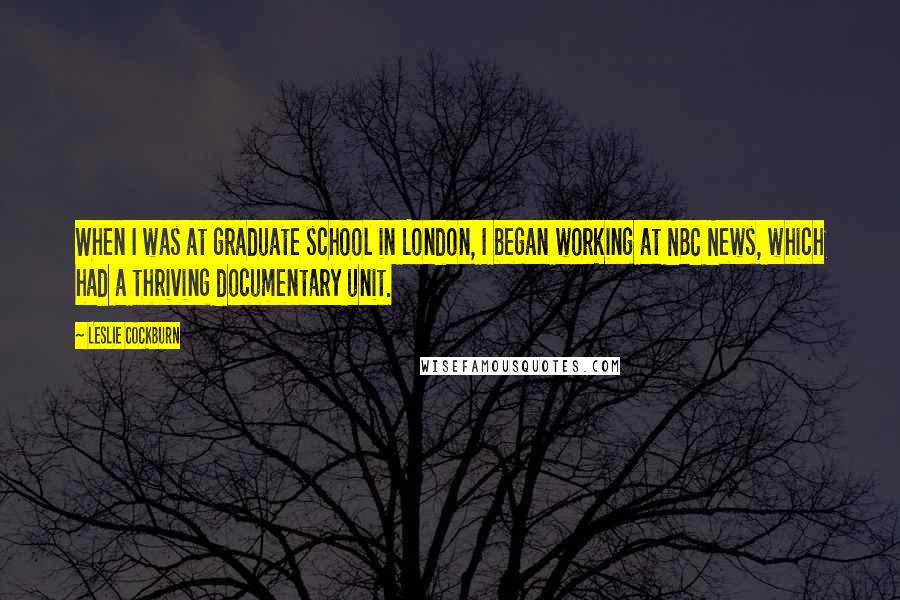 Leslie Cockburn Quotes: When I was at graduate school in London, I began working at NBC News, which had a thriving documentary unit.
