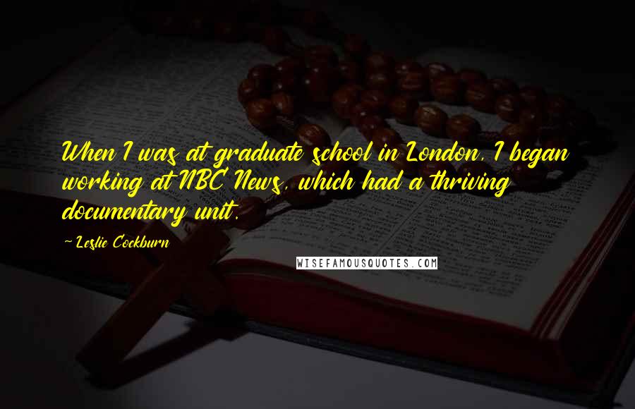 Leslie Cockburn Quotes: When I was at graduate school in London, I began working at NBC News, which had a thriving documentary unit.