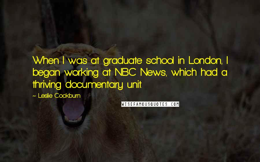Leslie Cockburn Quotes: When I was at graduate school in London, I began working at NBC News, which had a thriving documentary unit.