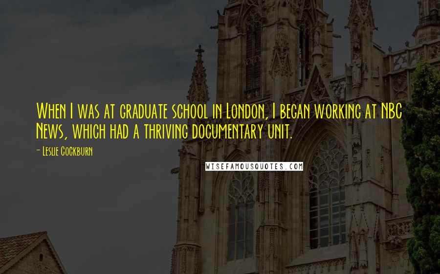 Leslie Cockburn Quotes: When I was at graduate school in London, I began working at NBC News, which had a thriving documentary unit.