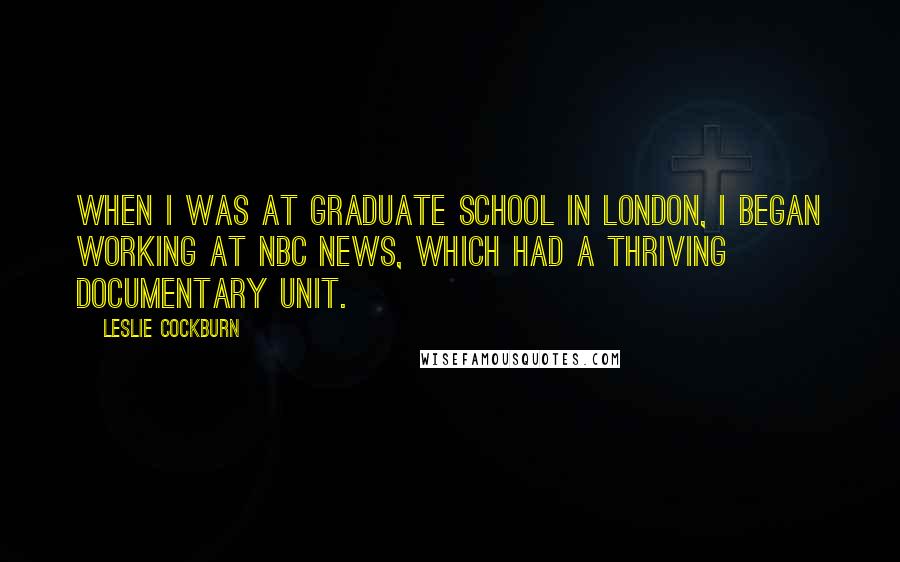 Leslie Cockburn Quotes: When I was at graduate school in London, I began working at NBC News, which had a thriving documentary unit.
