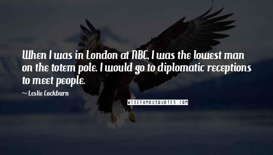 Leslie Cockburn Quotes: When I was in London at NBC, I was the lowest man on the totem pole. I would go to diplomatic receptions to meet people.