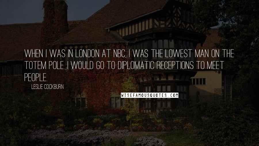 Leslie Cockburn Quotes: When I was in London at NBC, I was the lowest man on the totem pole. I would go to diplomatic receptions to meet people.