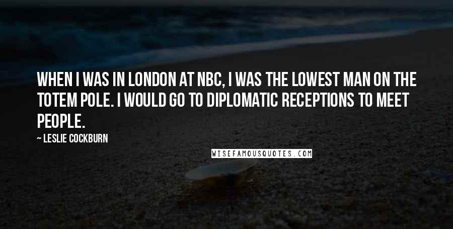 Leslie Cockburn Quotes: When I was in London at NBC, I was the lowest man on the totem pole. I would go to diplomatic receptions to meet people.