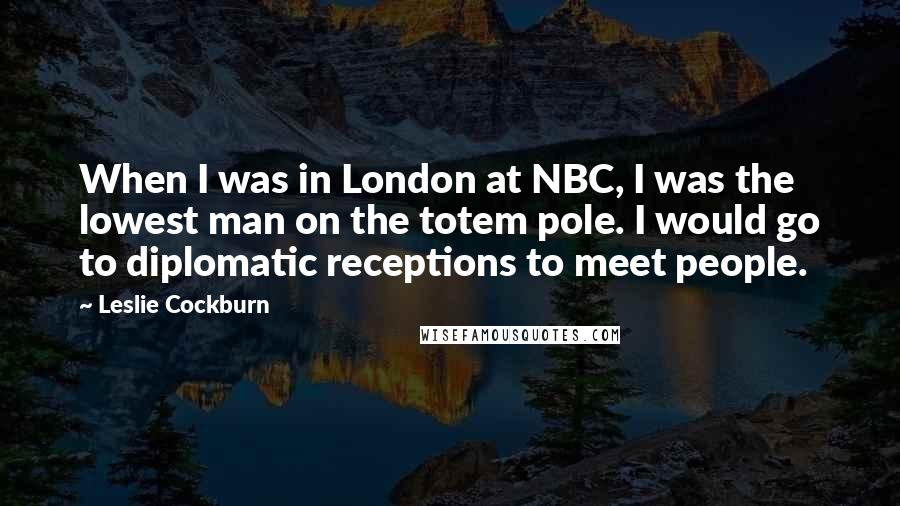 Leslie Cockburn Quotes: When I was in London at NBC, I was the lowest man on the totem pole. I would go to diplomatic receptions to meet people.