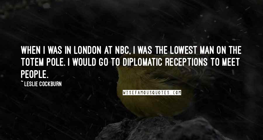 Leslie Cockburn Quotes: When I was in London at NBC, I was the lowest man on the totem pole. I would go to diplomatic receptions to meet people.