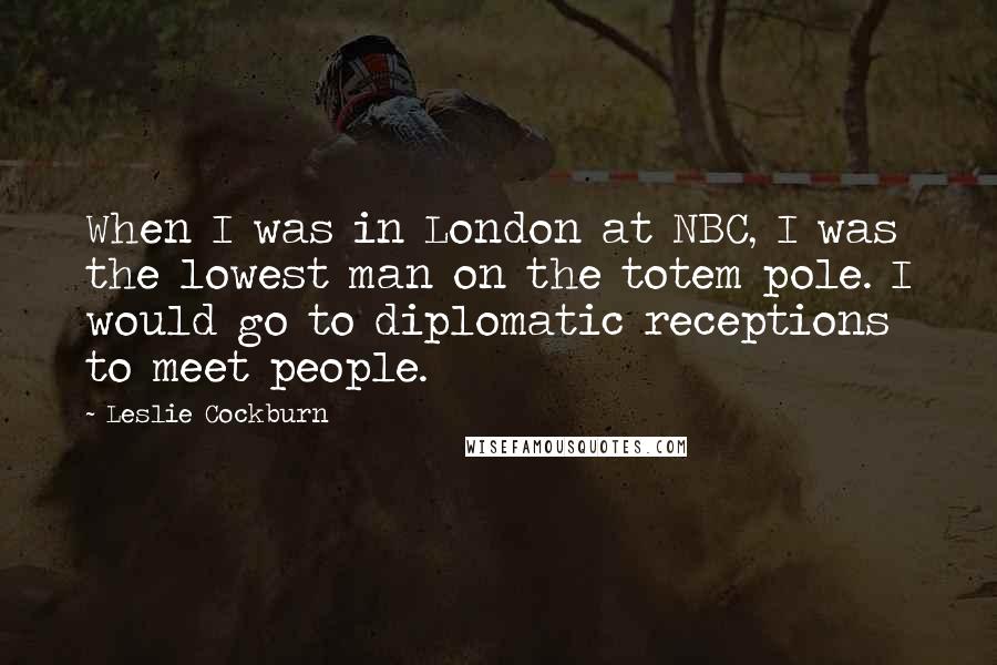 Leslie Cockburn Quotes: When I was in London at NBC, I was the lowest man on the totem pole. I would go to diplomatic receptions to meet people.