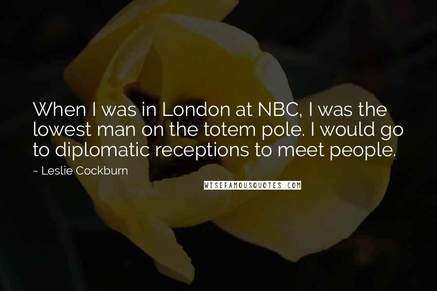 Leslie Cockburn Quotes: When I was in London at NBC, I was the lowest man on the totem pole. I would go to diplomatic receptions to meet people.