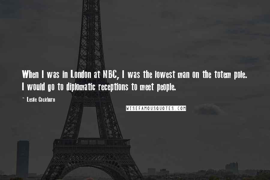 Leslie Cockburn Quotes: When I was in London at NBC, I was the lowest man on the totem pole. I would go to diplomatic receptions to meet people.