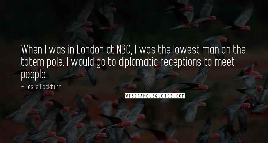 Leslie Cockburn Quotes: When I was in London at NBC, I was the lowest man on the totem pole. I would go to diplomatic receptions to meet people.