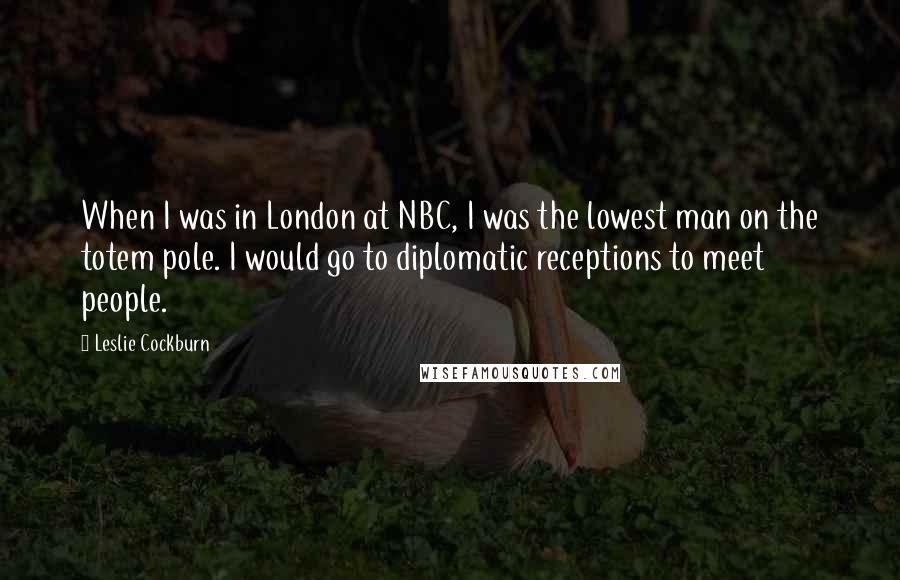 Leslie Cockburn Quotes: When I was in London at NBC, I was the lowest man on the totem pole. I would go to diplomatic receptions to meet people.