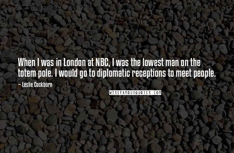 Leslie Cockburn Quotes: When I was in London at NBC, I was the lowest man on the totem pole. I would go to diplomatic receptions to meet people.