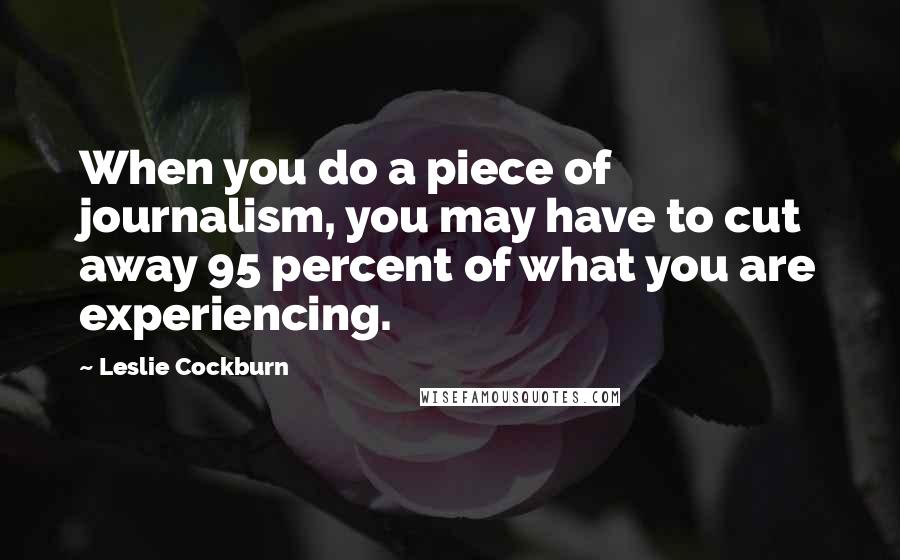 Leslie Cockburn Quotes: When you do a piece of journalism, you may have to cut away 95 percent of what you are experiencing.