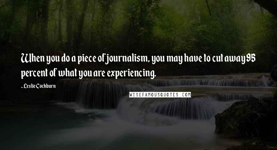 Leslie Cockburn Quotes: When you do a piece of journalism, you may have to cut away 95 percent of what you are experiencing.