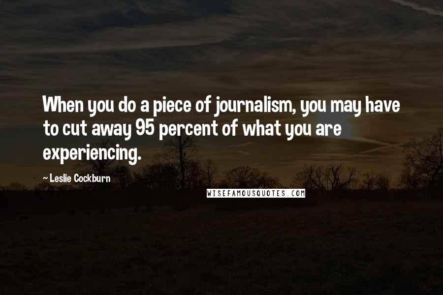 Leslie Cockburn Quotes: When you do a piece of journalism, you may have to cut away 95 percent of what you are experiencing.