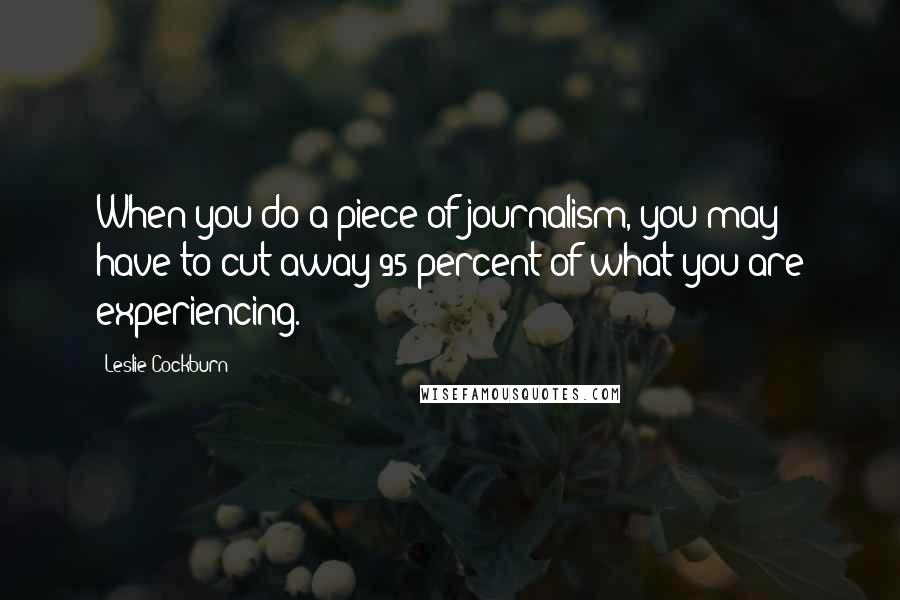 Leslie Cockburn Quotes: When you do a piece of journalism, you may have to cut away 95 percent of what you are experiencing.