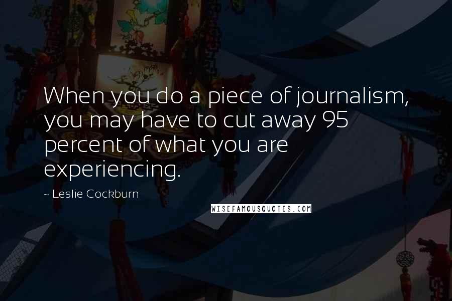 Leslie Cockburn Quotes: When you do a piece of journalism, you may have to cut away 95 percent of what you are experiencing.