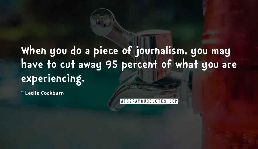 Leslie Cockburn Quotes: When you do a piece of journalism, you may have to cut away 95 percent of what you are experiencing.