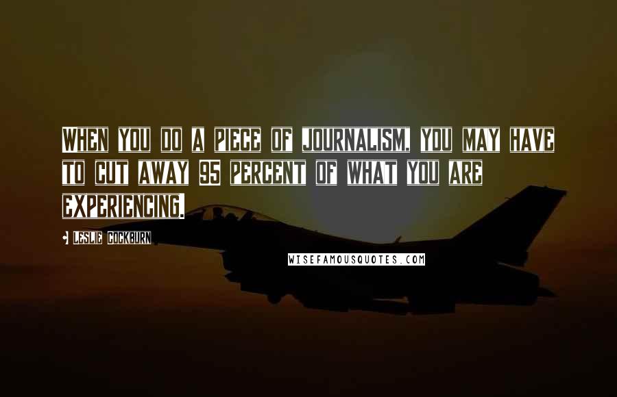 Leslie Cockburn Quotes: When you do a piece of journalism, you may have to cut away 95 percent of what you are experiencing.